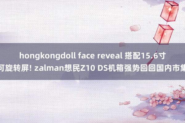 hongkongdoll face reveal 搭配15.6寸可旋转屏! zalman想民Z10 DS机箱强势回回国内市集