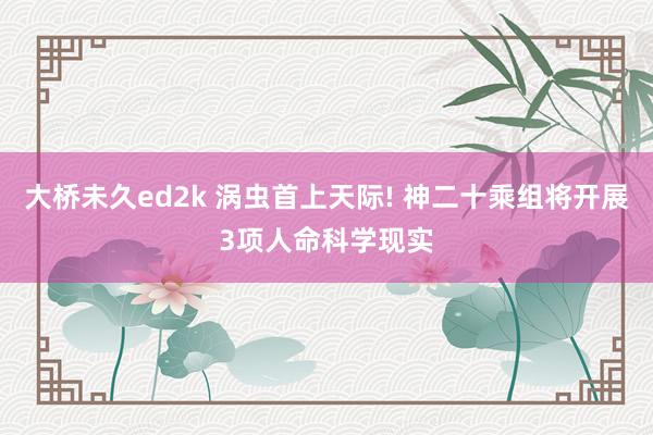 大桥未久ed2k 涡虫首上天际! 神二十乘组将开展3项人命科