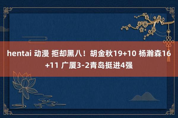 hentai 动漫 拒却黑八！胡金秋19+10 杨瀚森16+11 广厦3-2青岛挺进4强