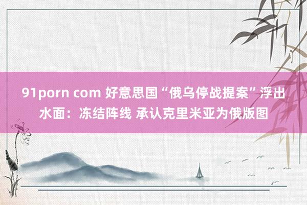 91porn com 好意思国“俄乌停战提案”浮出水面：冻结