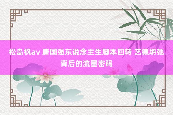 松岛枫av 唐国强东说念主生脚本回转 艺德坍弛背后的流量密码