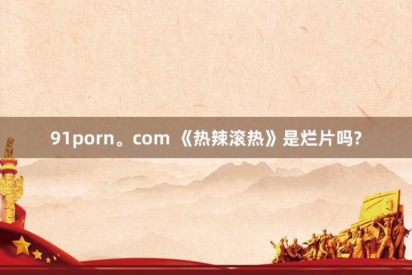 91porn。com 《热辣滚热》是烂片吗?