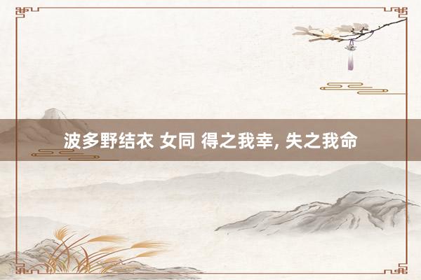波多野结衣 女同 得之我幸, 失之我命