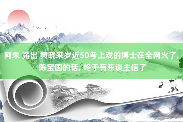 阿朱 露出 黄晓来岁近50考上戏的博士在全网火了, 陈宝国的