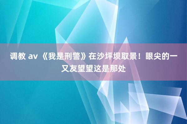 调教 av 《我是刑警》在沙坪坝取景！眼尖的一又友望望这是那处