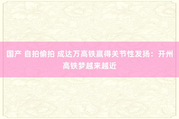 国产 自拍偷拍 成达万高铁赢得关节性发扬：开州高铁梦越来越近