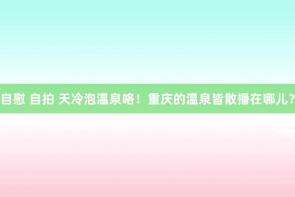 自慰 自拍 天冷泡温泉咯！重庆的温泉皆散播在哪儿？