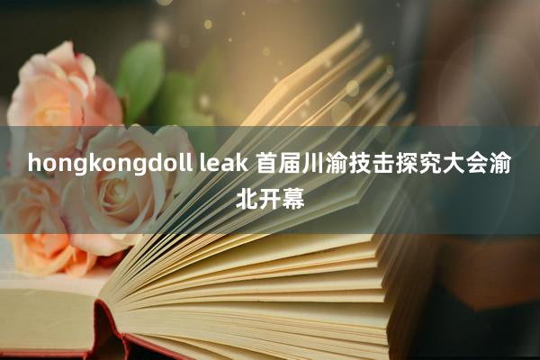hongkongdoll leak 首届川渝技击探究大会渝北