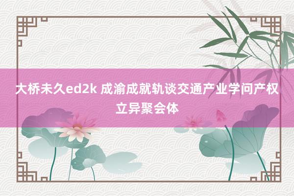 大桥未久ed2k 成渝成就轨谈交通产业学问产权立异聚会体