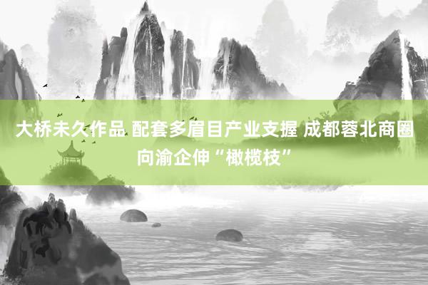 大桥未久作品 配套多眉目产业支握 成都蓉北商圈向渝企伸“橄榄