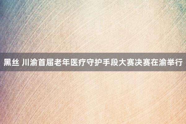 黑丝 川渝首届老年医疗守护手段大赛决赛在渝举行