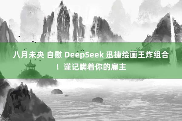 八月未央 自慰 DeepSeek 迅捷绘画王炸组合！谨记瞒着