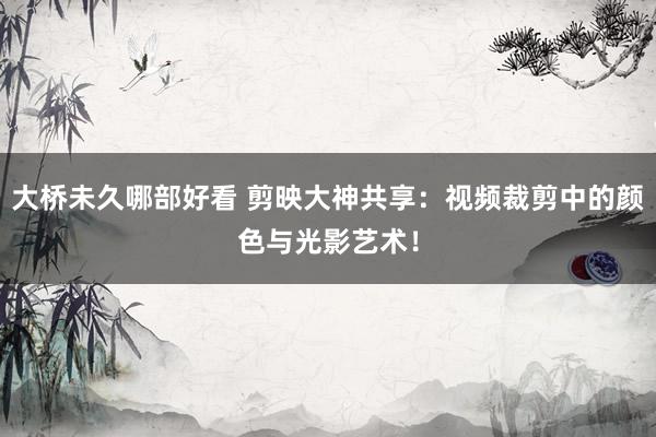 大桥未久哪部好看 剪映大神共享：视频裁剪中的颜色与光影艺术！
