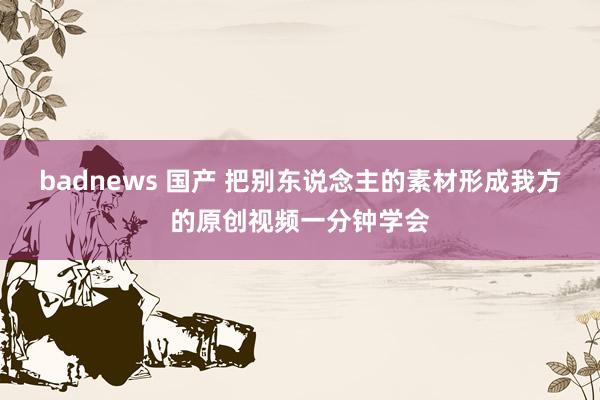 badnews 国产 把别东说念主的素材形成我方的原创视频一分钟学会