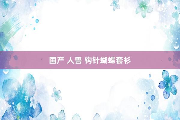 国产 人兽 钩针蝴蝶套衫