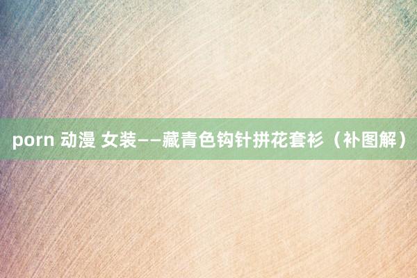 porn 动漫 女装——藏青色钩针拼花套衫（补图解）
