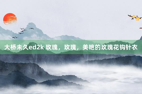 大桥未久ed2k 玫瑰，玫瑰，美艳的玫瑰花钩针衣