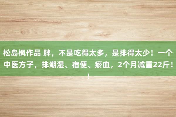 松岛枫作品 胖，不是吃得太多，是排得太少！一个中医方子，排潮