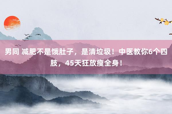 男同 减肥不是饿肚子，是清垃圾！中医教你6个四肢，45天狂放瘦全身！
