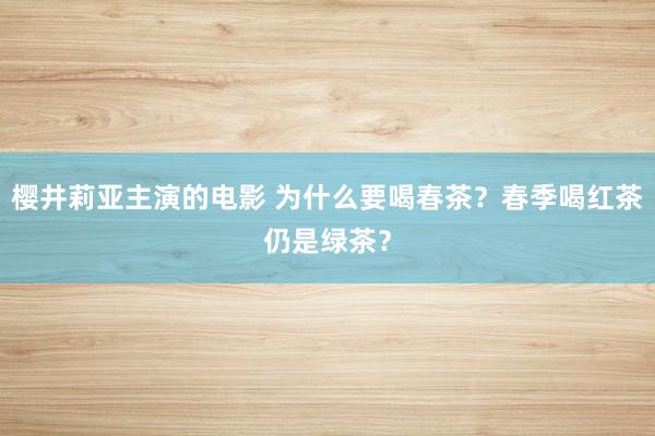 樱井莉亚主演的电影 为什么要喝春茶？春季喝红茶仍是绿茶？