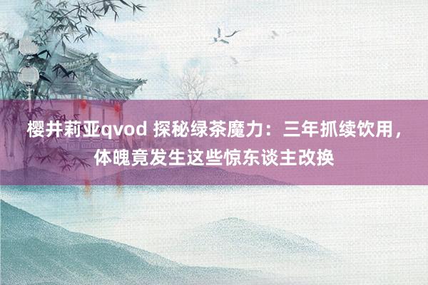 樱井莉亚qvod 探秘绿茶魔力：三年抓续饮用，体魄竟发生这些