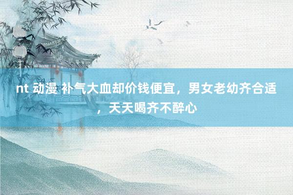 nt 动漫 补气大血却价钱便宜，男女老幼齐合适，天天喝齐不醉