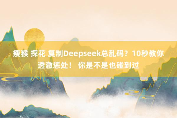 瘦猴 探花 复制Deepseek总乱码？10秒教你透澈惩处！