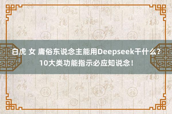 白虎 女 庸俗东说念主能用Deepseek干什么？10大类功