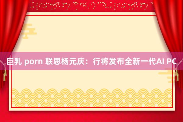 巨乳 porn 联思杨元庆：行将发布全新一代AI PC