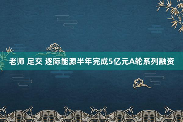 老师 足交 逐际能源半年完成5亿元A轮系列融资