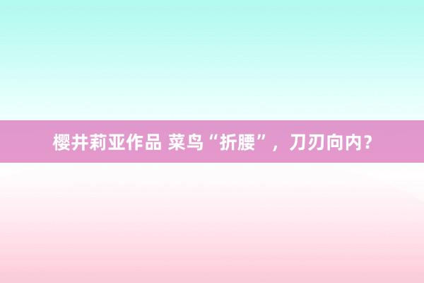 樱井莉亚作品 菜鸟“折腰”，刀刃向内？