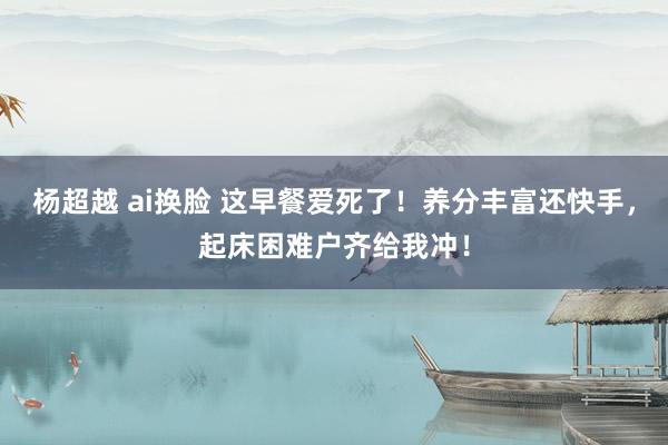 杨超越 ai换脸 这早餐爱死了！养分丰富还快手，起床困难户齐
