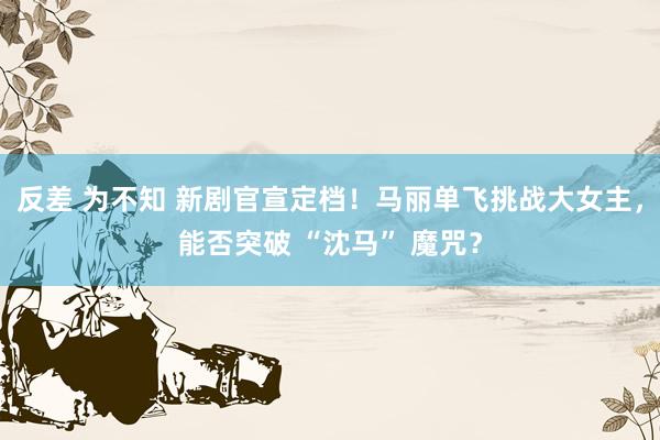反差 为不知 新剧官宣定档！马丽单飞挑战大女主，能否突破 “沈马” 魔咒？