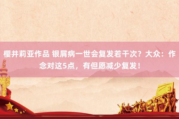 樱井莉亚作品 银屑病一世会复发若干次？大众：作念对这5点，有但愿减少复发！